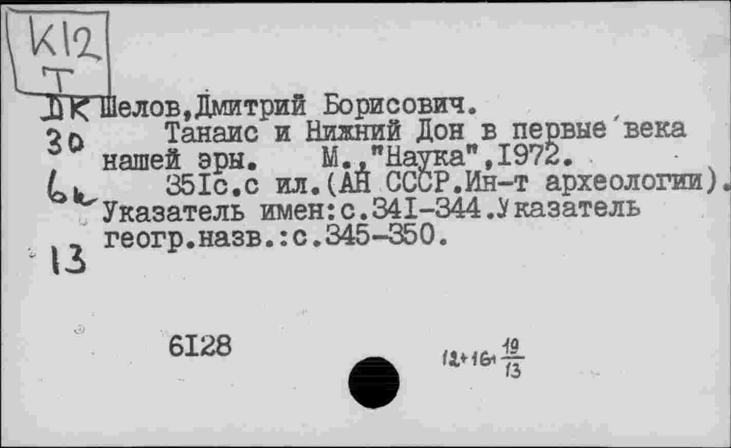 ﻿kvz.
К Шелов,Дмитрий Борисович.
7л Танаис и Нижний Дон в первые'века
. нашей эры. М.,"Наука",1972.	■
L. 351с.с ил.(АН СССР.Ин-т археологии) Указатель имен:с.341-344.Указатель геогр.назв.:с.345-350.
6128
